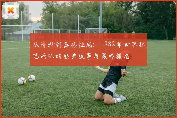 从济科到苏格拉底:1982年世界杯巴西队的经典故事与最终排名