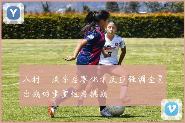 八村塁谈季后赛化学反应强调全员出战的重要性与挑战