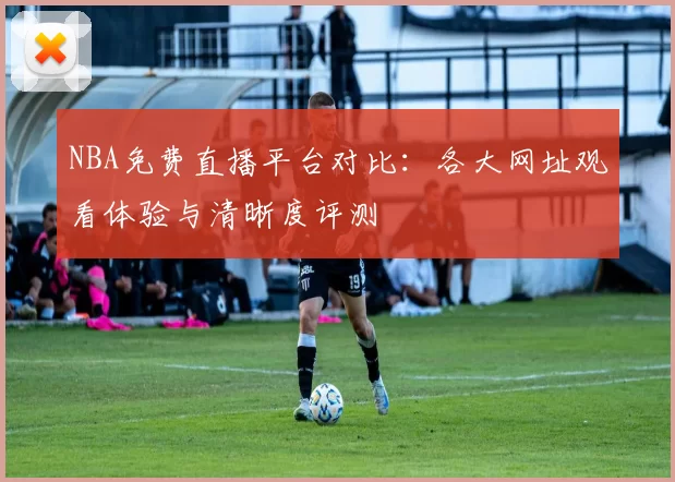 NBA免费直播平台对比：各大网址观看体验与清晰度评测