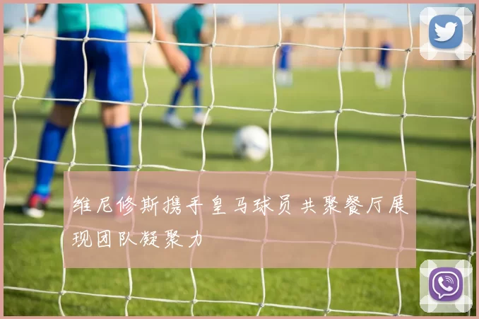 维尼修斯携手皇马球员共聚餐厅展现团队凝聚力