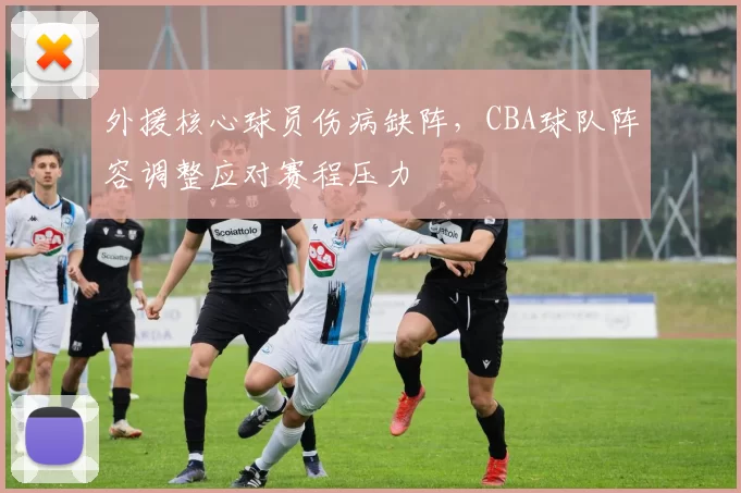 外援核心球员伤病缺阵,CBA球队阵容调整应对赛程压力
