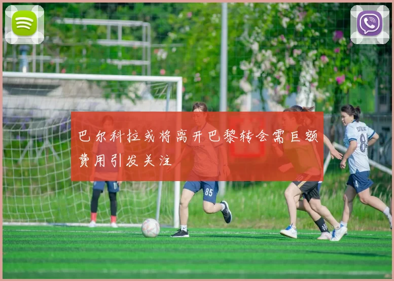 巴尔科拉或将离开巴黎转会需巨额费用引发关注