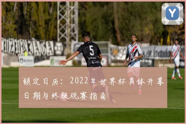 锁定日历:2022年世界杯具体开幕日期与终极观赛指南