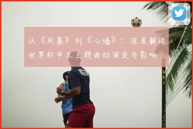 从《风暴》到《心墙》:深度解读世界杯中文主题曲的演变与影响