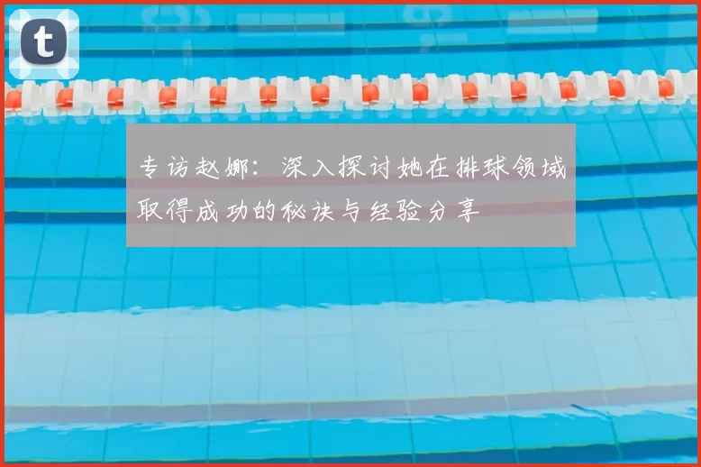 专访赵娜:深入探讨她在排球领域取得成功的秘诀与经验分享