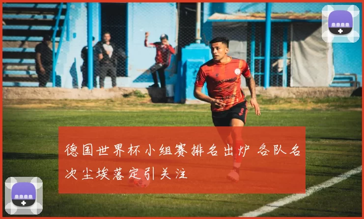 德国世界杯小组赛排名出炉 各队名次尘埃落定引关注