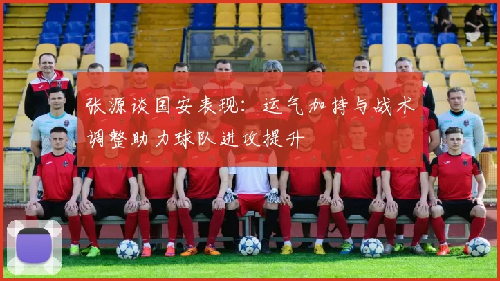张源谈国安表现:运气加持与战术调整助力球队进攻提升