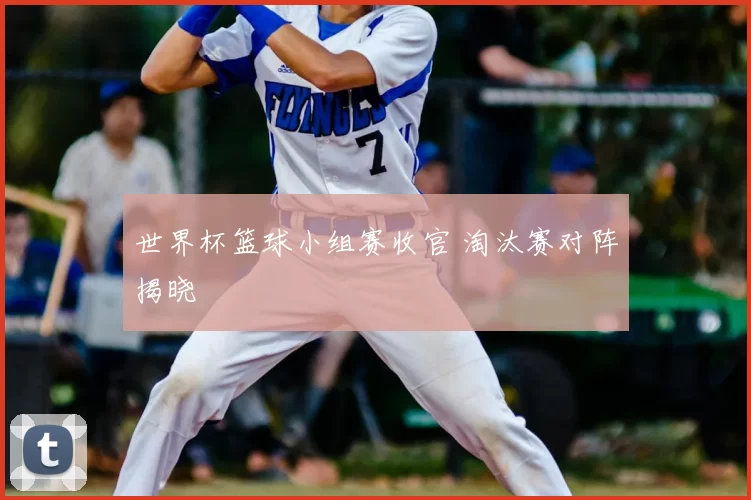世界杯篮球小组赛收官 淘汰赛对阵揭晓