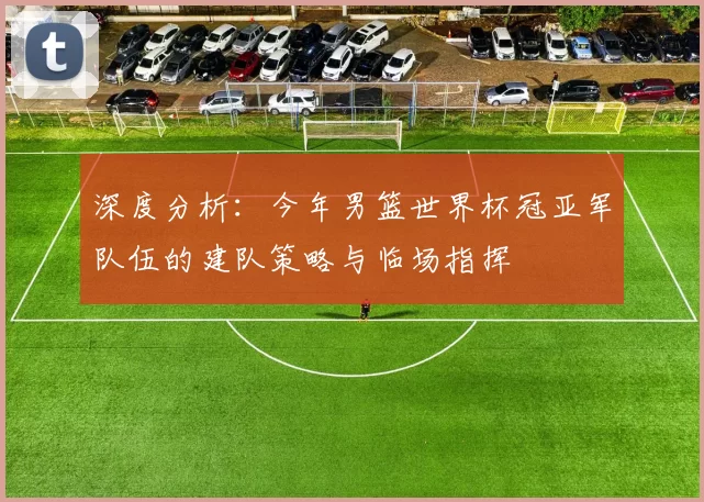 深度分析:今年男篮世界杯冠亚军队伍的建队策略与临场指挥