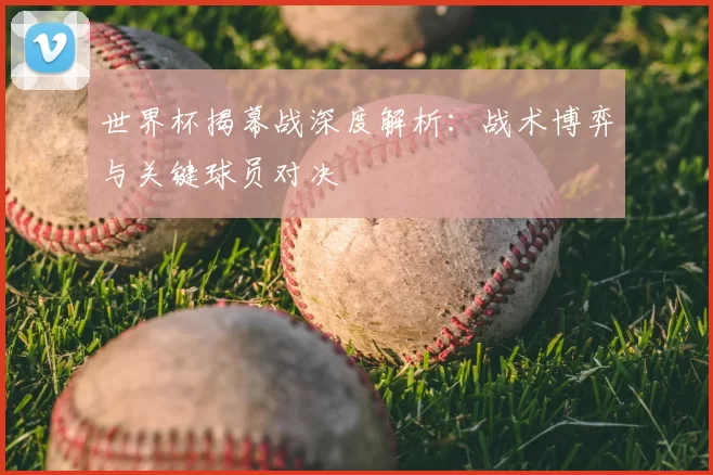 世界杯揭幕战深度解析:战术博弈与关键球员对决