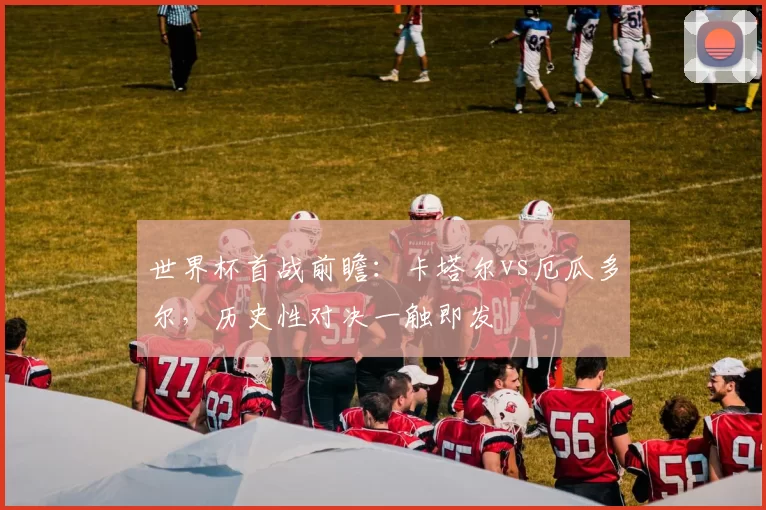 世界杯首战前瞻:卡塔尔vs厄瓜多尔,历史性对决一触即发
