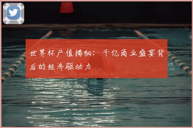 世界杯产值揭秘:千亿商业盛宴背后的经济驱动力