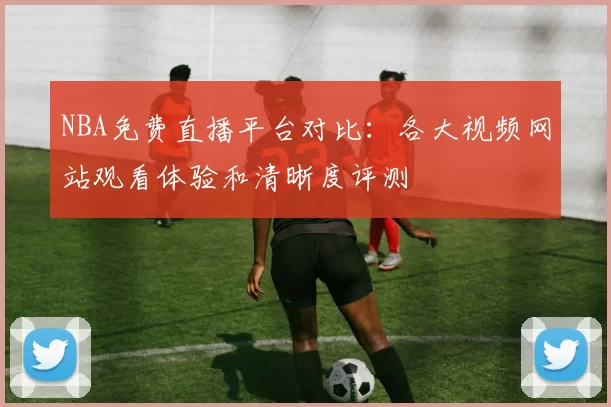 NBA免费直播平台对比：各大视频网站观看体验和清晰度评测