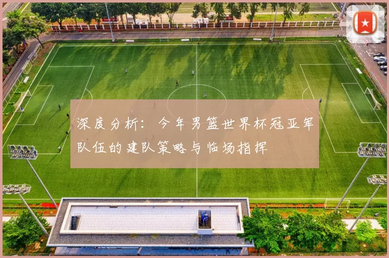 深度分析:今年男篮世界杯冠亚军队伍的建队策略与临场指挥