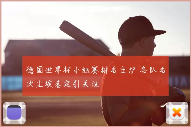 德国世界杯小组赛排名出炉 各队名次尘埃落定引关注