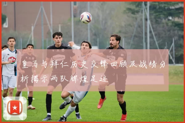 皇马与拜仁历史交锋回顾及战绩分析揭示两队辉煌足迹