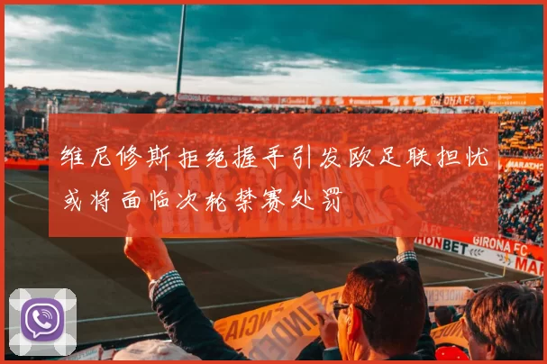 维尼修斯拒绝握手引发欧足联担忧或将面临次轮禁赛处罚