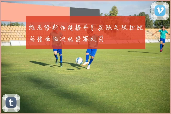 维尼修斯拒绝握手引发欧足联担忧或将面临次轮禁赛处罚