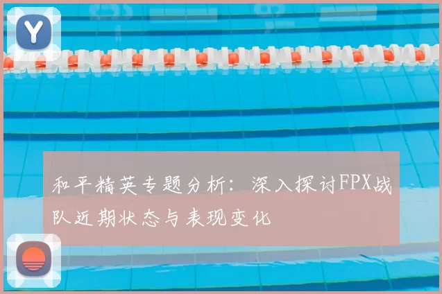 和平精英专题分析:深入探讨FPX战队近期状态与表现变化