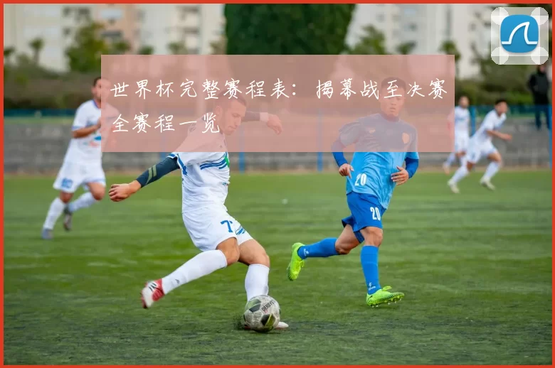 世界杯完整赛程表：揭幕战至决赛全赛程一览