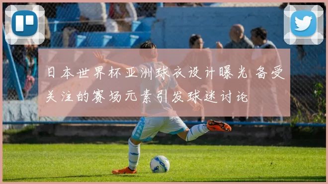 日本世界杯亚洲球衣设计曝光 备受关注的赛场元素引发球迷讨论