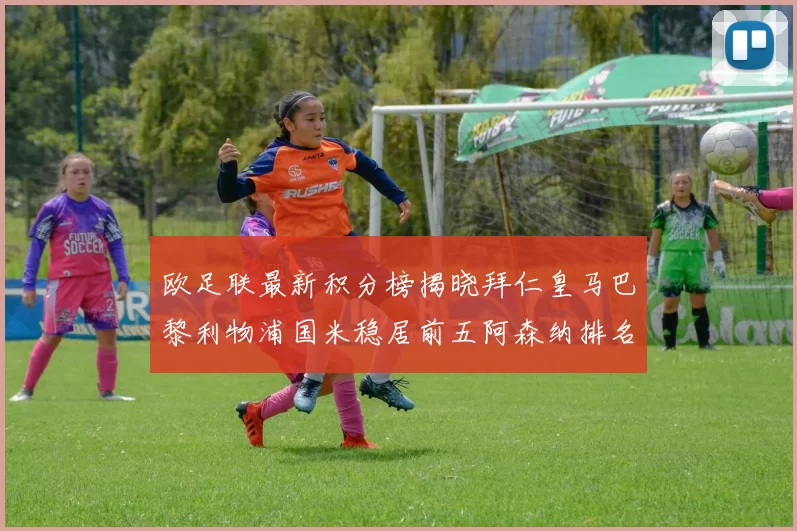 欧足联最新积分榜揭晓拜仁皇马巴黎利物浦国米稳居前五阿森纳排名第七