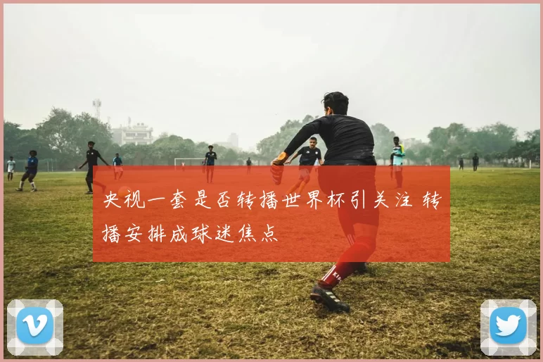央视一套是否转播世界杯引关注 转播安排成球迷焦点