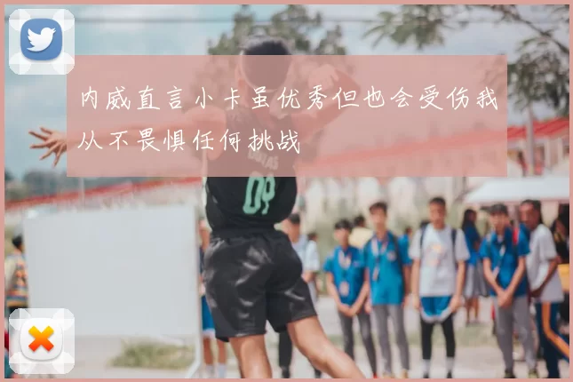 内威直言小卡虽优秀但也会受伤我从不畏惧任何挑战