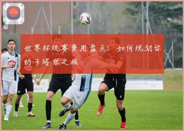 世界杯观赛费用盘点:如何规划你的卡塔尔之旅