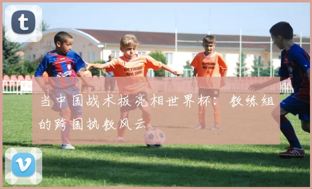 当中国战术板亮相世界杯:教练组的跨国执教风云