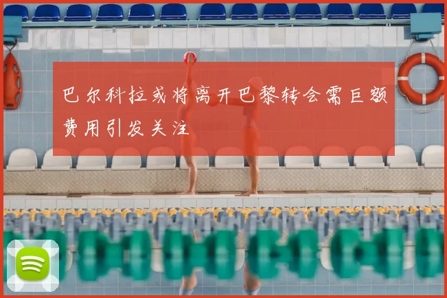 巴尔科拉或将离开巴黎转会需巨额费用引发关注
