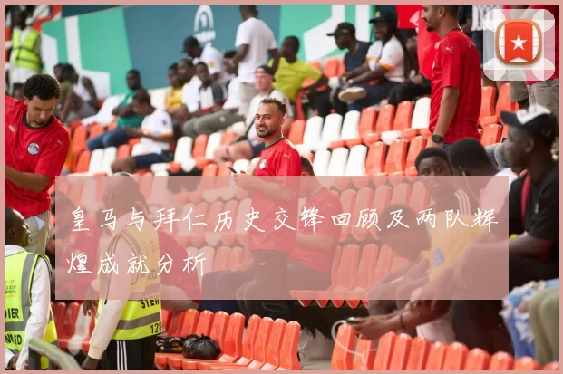 皇马与拜仁历史交锋回顾及两队辉煌成就分析