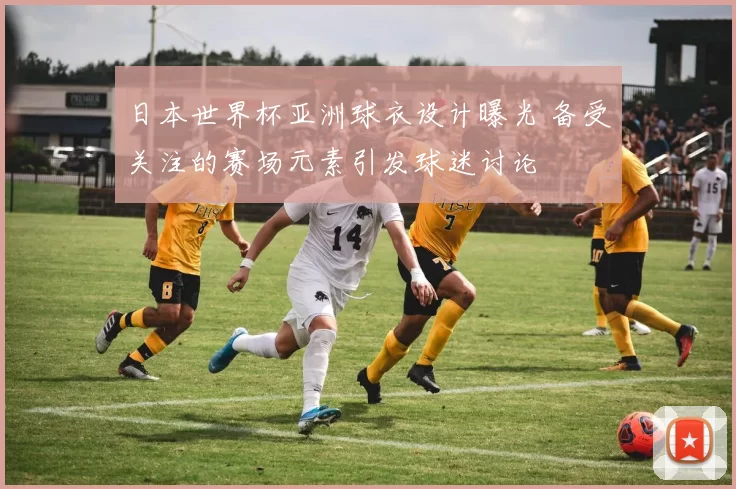 日本世界杯亚洲球衣设计曝光 备受关注的赛场元素引发球迷讨论