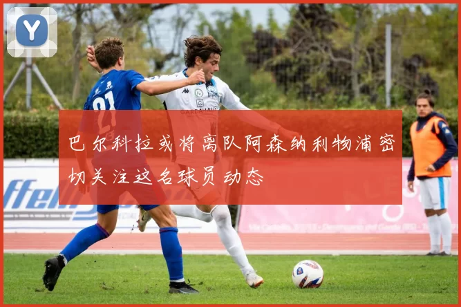 巴尔科拉或将离队阿森纳利物浦密切关注这名球员动态