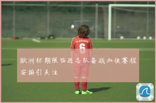 欧洲杯期限临近各队备战加快赛程安排引关注