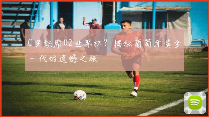 C罗缺席02世界杯？揭秘葡萄牙黄金一代的遗憾之旅