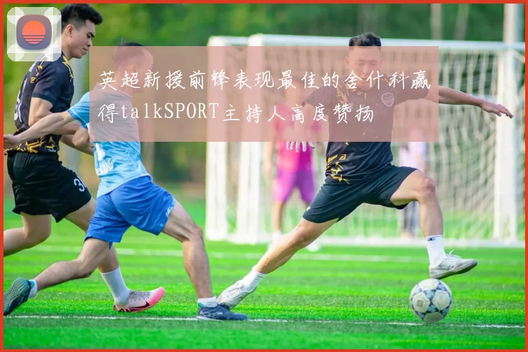 英超新援前锋表现最佳的舍什科赢得talkSPORT主持人高度赞扬