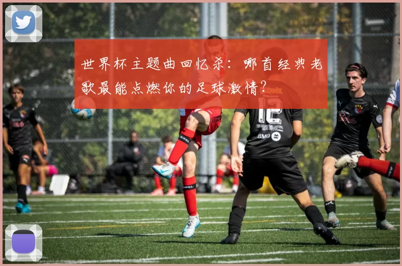 世界杯主题曲回忆杀:哪首经典老歌最能点燃你的足球激情?