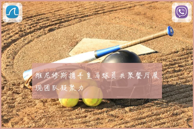 维尼修斯携手皇马球员共聚餐厅展现团队凝聚力
