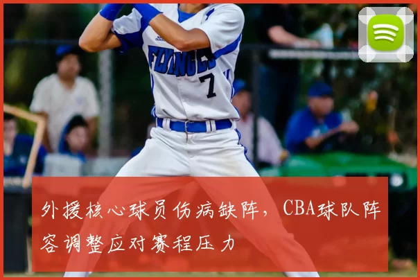 外援核心球员伤病缺阵,CBA球队阵容调整应对赛程压力
