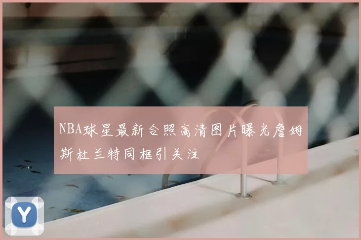 NBA球星最新合照高清图片曝光詹姆斯杜兰特同框引关注