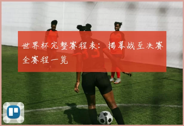 世界杯完整赛程表:揭幕战至决赛全赛程一览