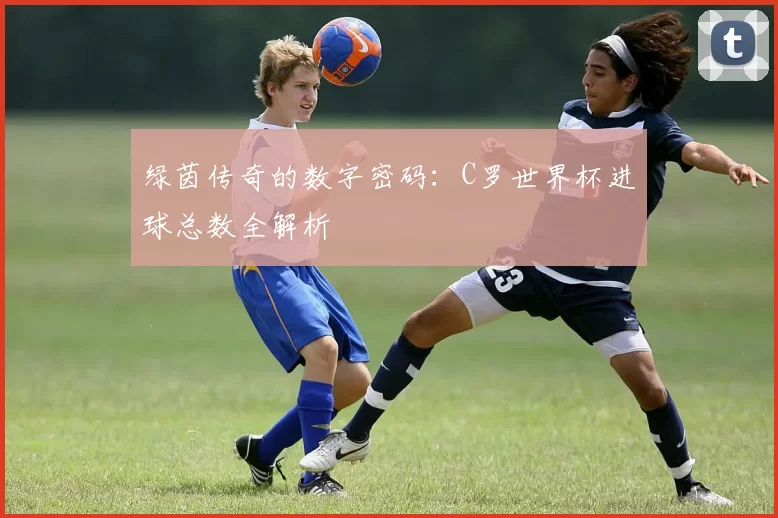 绿茵传奇的数字密码:C罗世界杯进球总数全解析