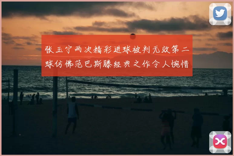 张玉宁两次精彩进球被判无效第二球仿佛范巴斯滕经典之作令人惋惜