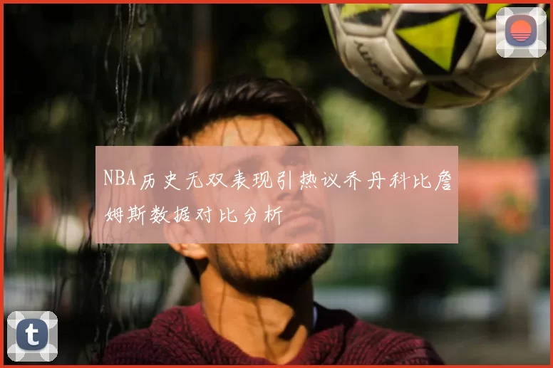 NBA历史无双表现引热议乔丹科比詹姆斯数据对比分析